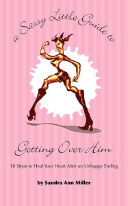 Title: A Sassy Little Guide to Getting Over Him: 10 Steps to Heal Your Heart After an Unhappy Ending, Author: Sandra Ann Miller
