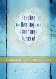 Title: Praying for Healing while Planning a Funeral: A Miraculous Story of Hope, Author: Rosey Brausen