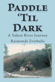 Title: Paddle 'Til Dark: A Yukon River Journey, Author: Raimonds Zvirbulis