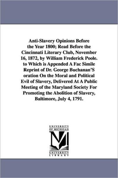 Anti-Slavery Opinions Before the Year 1800; Read Before the Cincinnati Literary Club, November 16, 1872, by William Frederick Poole. to Which is Appended A Fac Simile Reprint of Dr. George Buchanan'S oration On the Moral and Political Evil of Slavery, Del