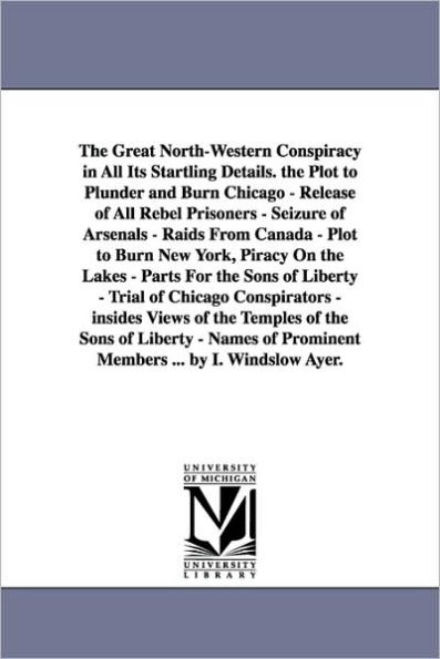 The Great North-Western Conspiracy in All Its Startling Details. the Plot to Plunder and Burn Chicago - Release of All Rebel Prisoners - Seizure of Arsenals - Raids From Canada - Plot to Burn New York, Piracy On the Lakes - Parts For the Sons of Liberty -
