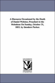 Title: A Discourse Occasioned by the Death of Daniel Webster, Preached At the Melodeon On Sunday, October 31, 1852. by theodore Parker., Author: Theodore Parker