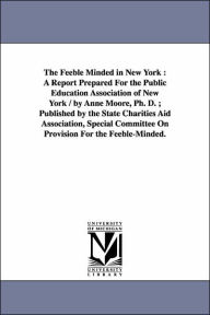 Title: The Feeble Minded in New York: A Report Prepared For the Public Education Association of New York / by Anne Moore, Ph. D.; Published by the State Charities Aid Association, Special Committee On Provision For the Feeble-Minded., Author: Anne Moore