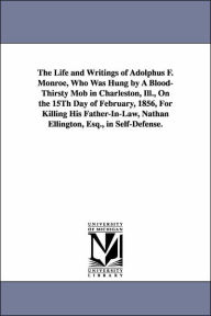 Title: The Life and Writings of Adolphus F. Monroe, Who Was Hung by A Blood-Thirsty Mob in Charleston, Ill., On the 15Th Day of February, 1856, For Killing His Father-In-Law, Nathan Ellington, Esq., in Self-Defense., Author: Adolphus Ferdinand Monroe