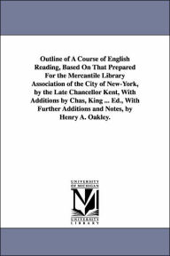 Title: Outline of A Course of English Reading, Based On That Prepared For the Mercantile Library Association of the City of New-York, by the Late Chancellor Kent, With Additions by Chas, King ... Ed., With Further Additions and Notes, by Henry A. Oakley., Author: Henry Augustus Oakley