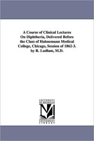 Title: A Course of Clinical Lectures on Diphtheria, Delivered Before the Class of Hahnemann Medical College, Chicago, Session of 1862-3. by R. Ludlam, M.D., Author: Reuben Ludlam