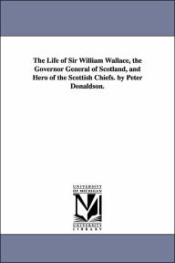 Title: The Life of Sir William Wallace, the Governor General of Scotland, and Hero of the Scottish Chiefs. by Peter Donaldson., Author: Peter Donaldson