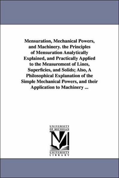 Mensuration, Mechanical Powers, and Machinery. the Principles of Mensuration Analytically Explained, Practically Applied to Measurement Lines, Superficies, Solids; Also, A Philosophical Explanation Simple their