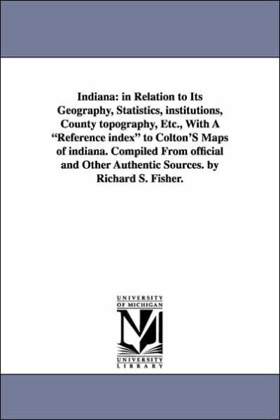 Indiana: In Relation to Its Geography, Statistics, Institutions, County Topography, Etc., with a Reference Index to Colton's Ma