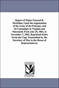 Title: Report of Major-General B. Mcclellan, Upon the organization of the Army of the Potomac, and Its Campaigns in Virginia and Maryland, From July 26, 1861, to November 7, 1862. Reprinted Entire From the Copy Transmitted by the Secretary of War to the House of, Author: George Brinton McClellan
