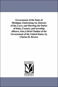 Title: Government of the State of Michigan, Embracing An Abstract of the Laws, and Showing the Duties of State, Country and township officers; Also, A Brief Outline of the Government of the United States, by Charles R. Brown., Author: Charles R Brown