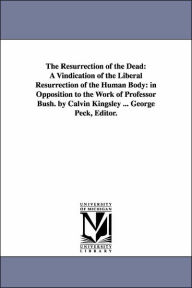 Title: The Resurrection of the Dead: A Vindication of the Liberal Resurrection of the Human Body: in Opposition to the Work of Professor Bush. by Calvin Kingsley ... George Peck, Editor., Author: Calvin Kingsley