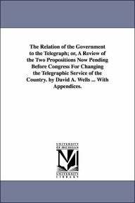 Title: The Relation of the Government to the Telegraph; or, A Review of the Two Propositions Now Pending Before Congress For Changing the Telegraphic Service of the Country. by David A. Wells ... With Appendices., Author: David Ames Wells