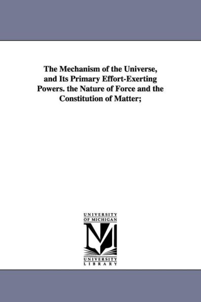 The Mechanism of the Universe, and Its Primary Effort-Exerting Powers. the Nature of Force and the Constitution of Matter;