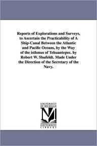 Title: Reports of Explorations and Surveys, to Ascertain the Practicability of A Ship-Canal Between the Atlantic and Pacific Oceans, by the Way of the isthmus of Tehuantepec. by Robert W. Shufeldt. Made Under the Direction of the Secretary of the Navy., Author: United States Navy Dept