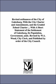 Title: Revised ordinances of the City of Galesburg, With the City Charter and Amendments, and the Graded School Charter ... With A Short Statement of the Settlement of Galesburg, Its Population, Government, andc. Revised by W.A. Wood, City Clerk, and Published b, Author: Etc Galesburg (Ill ) Ordinances