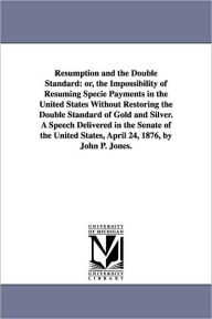 Title: Resumption and the Double Standard: or, the Impossibility of Resuming Specie Payments in the United States Without Restoring the Double Standard of Gold and Silver. A Speech Delivered in the Senate of the United States, April 24, 1876, by John P. Jones., Author: John P. (John Percival) Jones