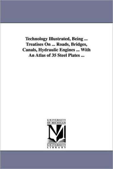 Technology Illustrated, Being ... Treatises On ... Roads, Bridges, Canals, Hydraulic Engines ... With An Atlas of 35 Steel Plates ...