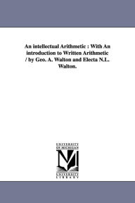 Title: An intellectual Arithmetic: With An introduction to Written Arithmetic / by Geo. A. Walton and Electa N.L. Walton., Author: George a (George Augustus) Walton