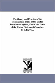 Title: The theory and Practice of the international Trade of the United States and England, and of the Trade of the United States and Canada ... by P. Barry ..., Author: Patrick Barry Osb