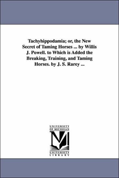 Tachyhippodamia; or, the New Secret of Taming Horses ... by Willis J. Powell. to Which is Added the Breaking, Training, and Taming Horses. by J. S. Rarey ...