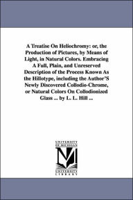 Title: A Treatise On Heliochromy: or, the Production of Pictures, by Means of Light, in Natural Colors. Embracing A Full, Plain, and Unreserved Description of the Process Known As the Hillotype, including the Author'S Newly Discovered Collodio-Chrome, or Natur, Author: Levi L Hill