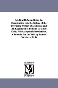 Title: Medical Reform: Being An Examination into the Nature of the Prevailing System of Medicine; and An Exposition of Some of Its Chief Evils; With Allopathic Revelations. A Remedy For the Evil. by Samuel Cockburn, M.D., Author: Samuel Cockburn