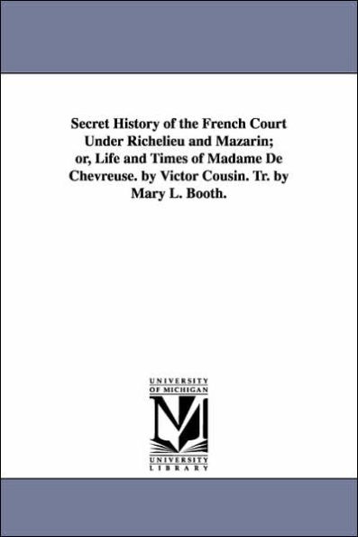 Secret History of the French Court Under Richelieu and Mazarin; or, Life and Times of Madame De Chevreuse. by Victor Cousin. Tr. by Mary L. Booth.