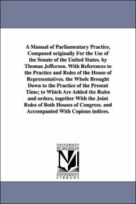 Title: A Manual of Parliamentary Practice, Composed originally For the Use of the Senate of the United States. by Thomas Jefferson. With References to the Practice and Rules of the House of Representatives. the Whole Brought Down to the Practice of the Present, Author: Thomas Jefferson