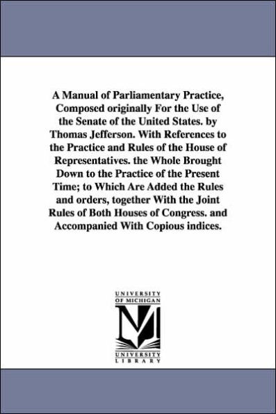 A Manual of Parliamentary Practice, Composed originally For the Use of the Senate of the United States. by Thomas Jefferson. With References to the Practice and Rules of the House of Representatives. the Whole Brought Down to the Practice of the Present