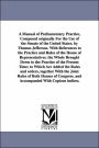 A Manual of Parliamentary Practice, Composed originally For the Use of the Senate of the United States. by Thomas Jefferson. With References to the Practice and Rules of the House of Representatives. the Whole Brought Down to the Practice of the Present
