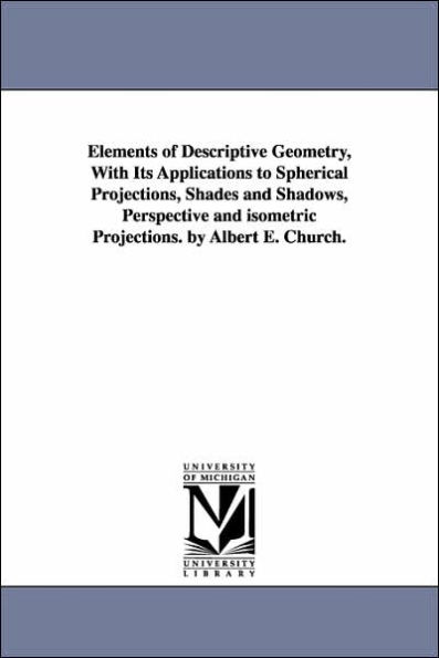 Elements of Descriptive Geometry, With Its Applications to Spherical Projections, Shades and Shadows, Perspective and isometric Projections. by Albert E. Church.