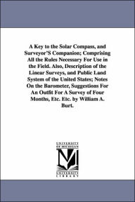 Title: A Key to the Solar Compass, and Surveyor'S Companion; Comprising All the Rules Necessary For Use in the Field. Also, Description of the Linear Surveys, and Public Land System of the United States; Notes On the Barometer, Suggestions For An Outfit For A, Author: William Austin Burt