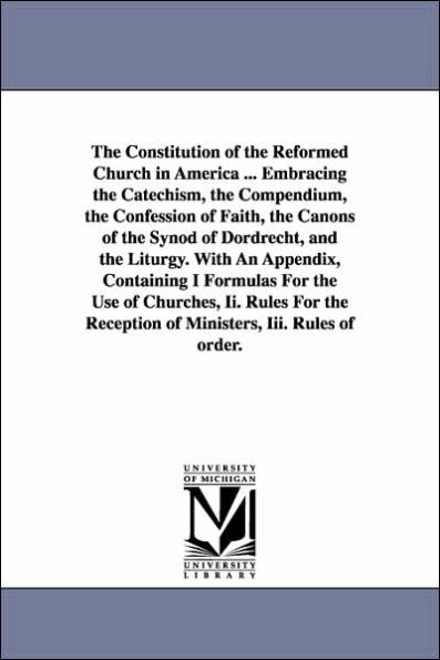 The Constitution of the Reformed Church in America ... Embracing the Catechism, the Compendium, the Confession of Faith, the Canons of the Synod of Dordrecht, and the Liturgy. With An Appendix, Containing I Formulas For the Use of Churches, Ii. Rules For