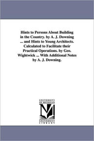 Title: Hints to Persons about Building in the Country. by A. J. Downing ... and Hints to Young Architects. Calculated to Facilitate Their Practical Operation, Author: Andrew Jackson Downing