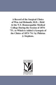 Title: A Record of the Surgical Clinics of Wm. tod Helmuth, M.D.: Held At the N.Y. Homoeopathic Medical College During the Session of 1874-'75; to Which is Added A Synopsis of the Clinics of 1873-'74 / by Philetus J. Stephens., Author: Philetus J Stephens