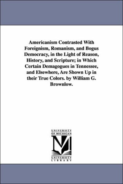 Americanism Contrasted With Foreignism, Romanism, and Bogus Democracy, in the Light of Reason, History, and Scripture; in Which Certain Demagogues in Tennessee, and Elsewhere, Are Shown Up in their True Colors. by William G. Brownlow.