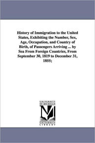 Title: History of Immigration to the United States, Exhibiting the Number, Sex, Age, Occupation, and Country of Birth, of Passengers Arriving ... by Sea From Foreign Countries, From September 30, 1819 to December 31, 1855;, Author: William Jeremy Bromwell