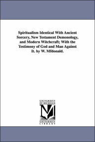 Title: Spiritualism Identical with Ancient Sorcery, New Testament Demonology, and Modern Witchcraft; With the Testimony of God and Man Against It. by W. Mfdo, Author: William McDonald