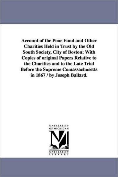 Account of the Poor Fund and Other Charities Held in Trust by the Old South Society, City of Boston; With Copies of original Papers Relative to the Charities and to the Late Trial Before the Supreme Comassachusetts in 1867 / by Joseph Ballard.