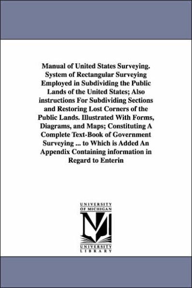 Manual of United States Surveying. System of Rectangular Surveying Employed in Subdividing the Public Lands of the United States; Also instructions For Subdividing Sections and Restoring Lost Corners of the Public Lands. Illustrated With Forms, Diagrams,