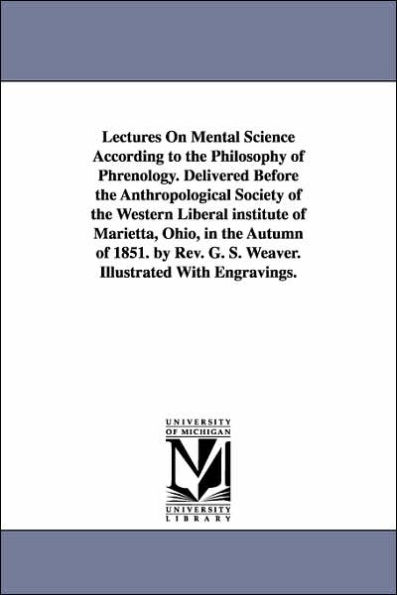 Lectures On Mental Science According to the Philosophy of Phrenology. Delivered Before the Anthropological Society of the Western Liberal institute of Marietta, Ohio, in the Autumn of 1851. by Rev. G. S. Weaver. Illustrated With Engravings.