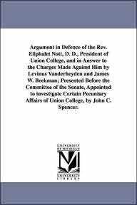 Title: Argument in Defence of the Rev. Eliphalet Nott, D. D., President of Union College, and in Answer to the Charges Made Against Him by Levinus Vanderheyden and James W. Beekman; Presented Before the Committee of the Senate, Appointed to investigate Certain P, Author: John C (John Canfield) Spencer