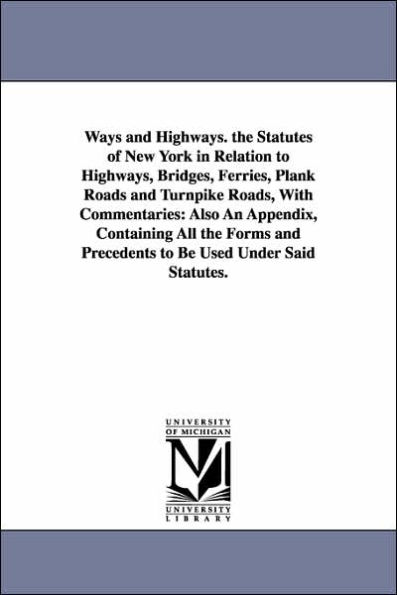 Ways and Highways. the Statutes of New York in Relation to Highways, Bridges, Ferries, Plank Roads and Turnpike Roads, With Commentaries: Also An Appendix, Containing All the Forms and Precedents to Be Used Under Said Statutes.