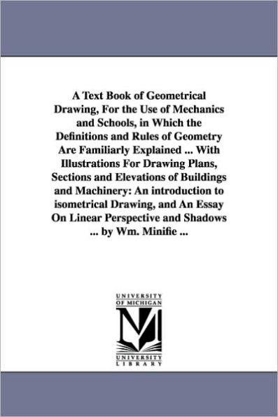 A Text Book of Geometrical Drawing, For the Use of Mechanics and Schools, in Which the Definitions and Rules of Geometry Are Familiarly Explained ... With Illustrations For Drawing Plans, Sections and Elevations of Buildings and Machinery: An introducti