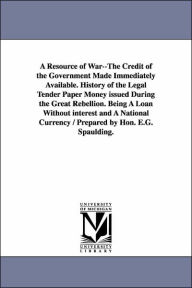 Title: A Resource of War--The Credit of the Government Made Immediately Available. History of the Legal Tender Paper Money issued During the Great Rebellion. Being A Loan Without interest and A National Currency / Prepared by Hon. E.G. Spaulding., Author: Elbridge Gerry Spaulding