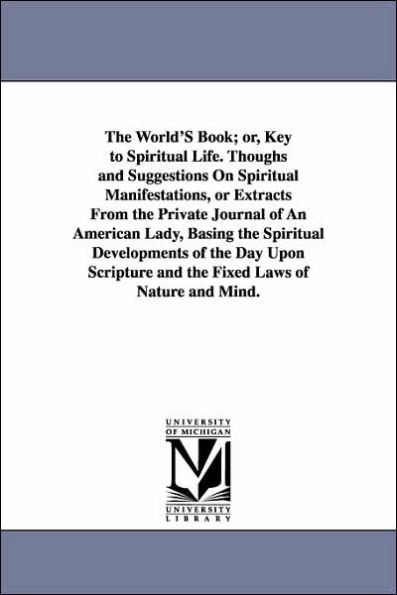 The World'S Book; or, Key to Spiritual Life. Thoughs and Suggestions On Spiritual Manifestations, or Extracts From the Private Journal of An American Lady, Basing the Spiritual Developments of the Day Upon Scripture and the Fixed Laws of Nature and Mind.
