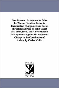 Title: Ecce Femina: An Attempt to Solve the Woman Question. Being An Examination of Arguments in Favor of Female Suffrage by John Stuart Mill and Others, and A Presentation of Arguments Against the Proposed Change in the Constitution of Society. by Carlos White., Author: Carlos White