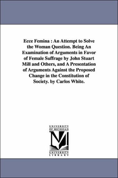 Ecce Femina: An Attempt to Solve the Woman Question. Being An Examination of Arguments in Favor of Female Suffrage by John Stuart Mill and Others, and A Presentation of Arguments Against the Proposed Change in the Constitution of Society. by Carlos White.