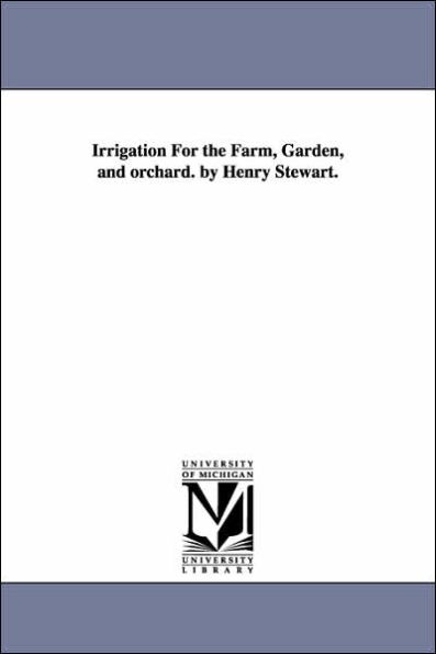 Irrigation For the Farm, Garden, and orchard. by Henry Stewart.